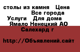 столы из камня › Цена ­ 55 000 - Все города Услуги » Для дома   . Ямало-Ненецкий АО,Салехард г.